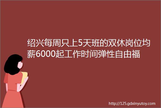 绍兴每周只上5天班的双休岗位均薪6000起工作时间弹性自由福利多