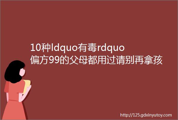 10种ldquo有毒rdquo偏方99的父母都用过请别再拿孩子做实验