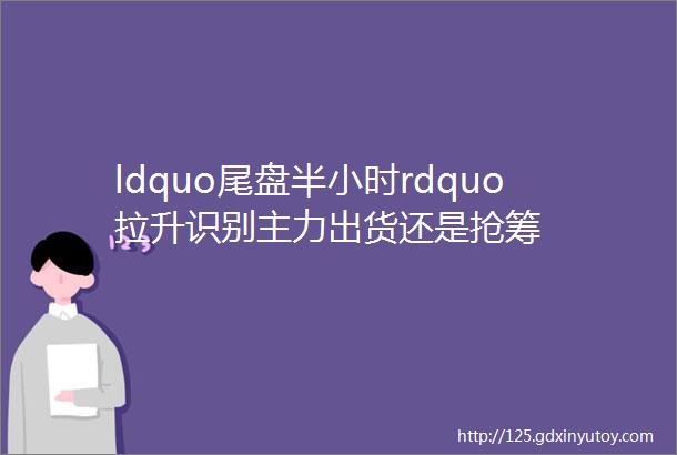 ldquo尾盘半小时rdquo拉升识别主力出货还是抢筹