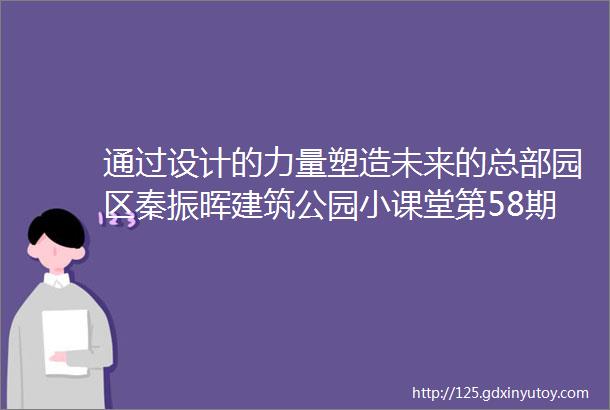 通过设计的力量塑造未来的总部园区秦振晖建筑公园小课堂第58期