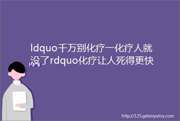 ldquo千万别化疗一化疗人就没了rdquo化疗让人死得更快告诉你实话