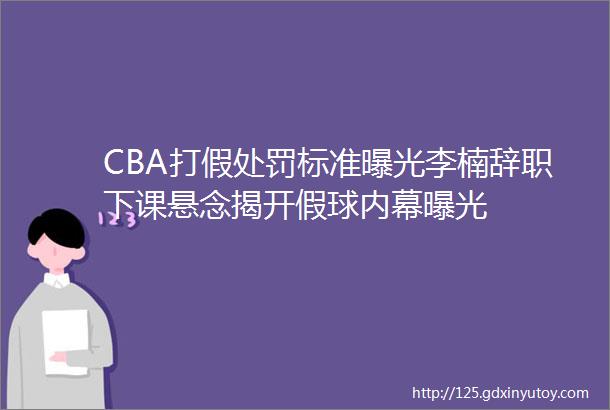 CBA打假处罚标准曝光李楠辞职下课悬念揭开假球内幕曝光