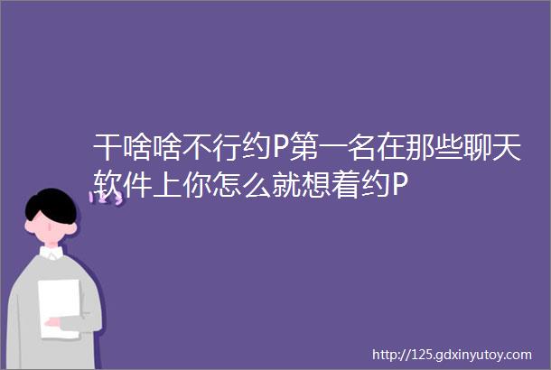 干啥啥不行约P第一名在那些聊天软件上你怎么就想着约P