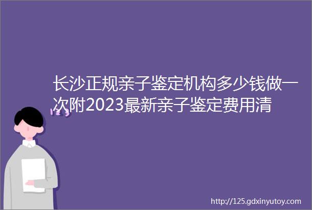 长沙正规亲子鉴定机构多少钱做一次附2023最新亲子鉴定费用清单