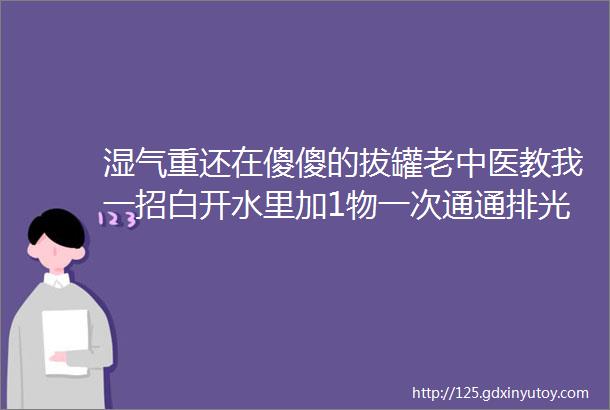 湿气重还在傻傻的拔罐老中医教我一招白开水里加1物一次通通排光