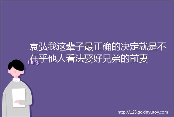 袁弘我这辈子最正确的决定就是不在乎他人看法娶好兄弟的前妻