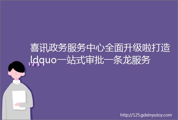 喜讯政务服务中心全面升级啦打造ldquo一站式审批一条龙服务rdquo新平台