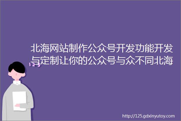 北海网站制作公众号开发功能开发与定制让你的公众号与众不同北海定期更新和推广保持公众号的活跃度