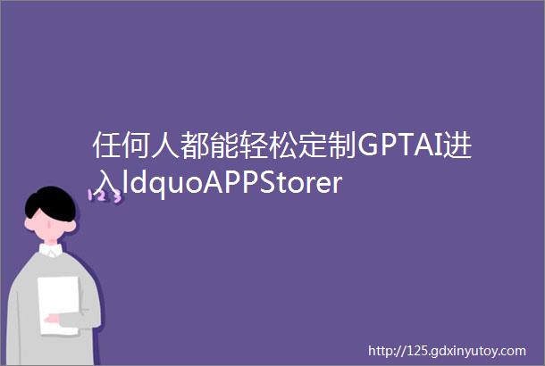 任何人都能轻松定制GPTAI进入ldquoAPPStorerdquo时刻