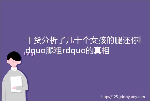 干货分析了几十个女孩的腿还你ldquo腿粗rdquo的真相