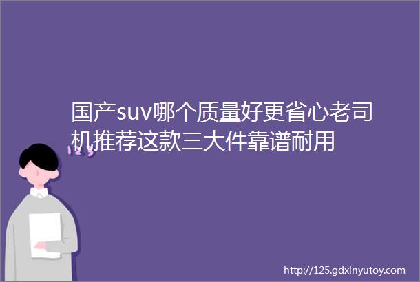 国产suv哪个质量好更省心老司机推荐这款三大件靠谱耐用