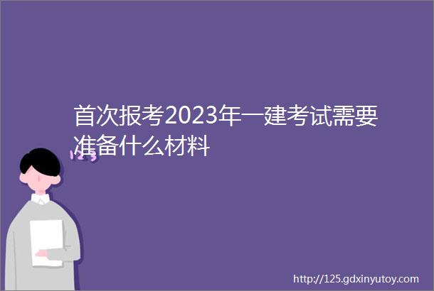 首次报考2023年一建考试需要准备什么材料