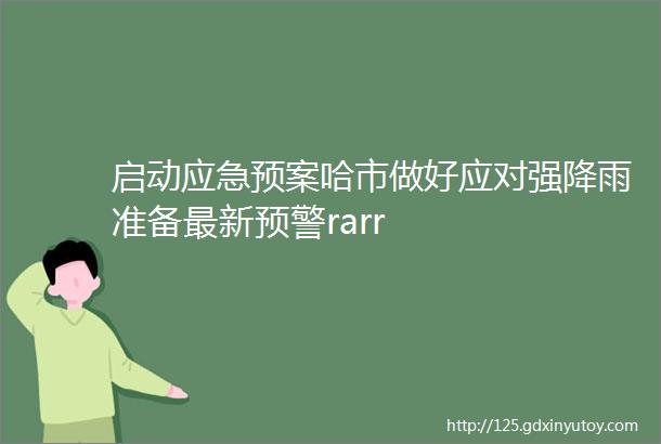 启动应急预案哈市做好应对强降雨准备最新预警rarr