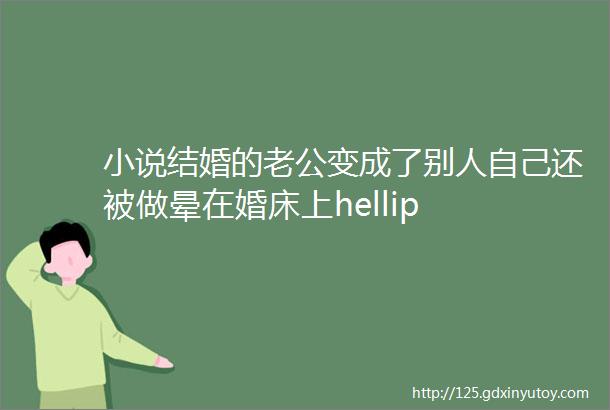 小说结婚的老公变成了别人自己还被做晕在婚床上hellip