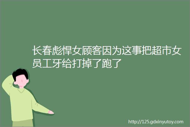 长春彪悍女顾客因为这事把超市女员工牙给打掉了跑了