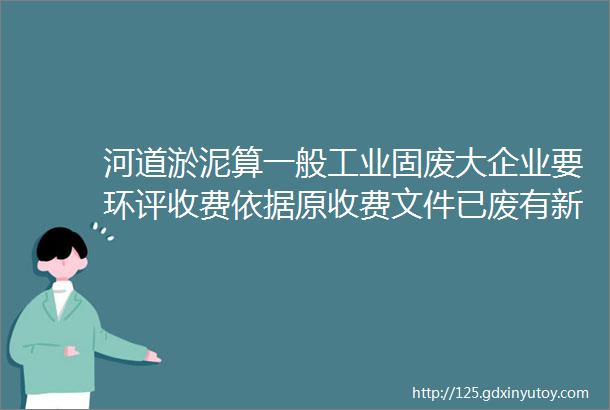 河道淤泥算一般工业固废大企业要环评收费依据原收费文件已废有新的发改委发了