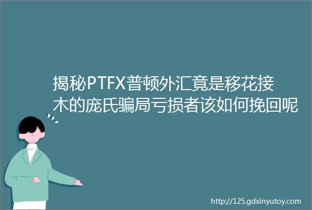 揭秘PTFX普顿外汇竟是移花接木的庞氏骗局亏损者该如何挽回呢