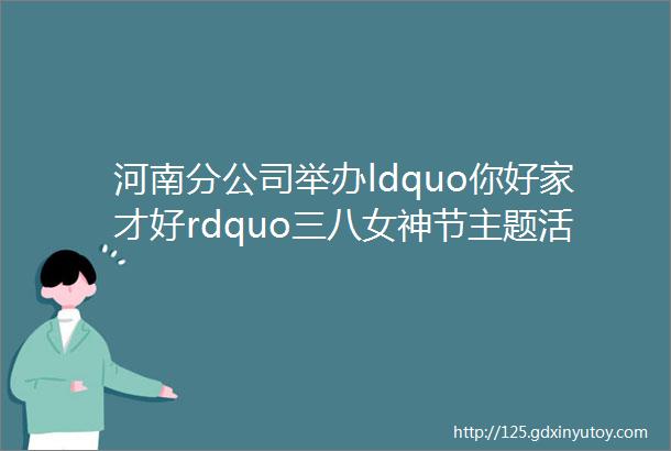 河南分公司举办ldquo你好家才好rdquo三八女神节主题活动