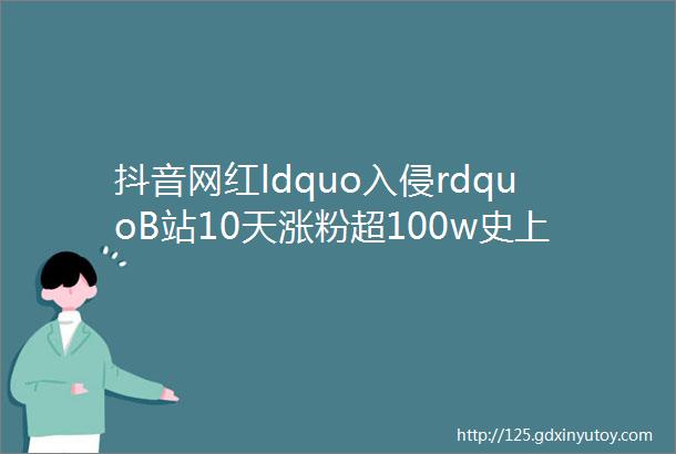 抖音网红ldquo入侵rdquoB站10天涨粉超100w史上最快爆火的ldquoUP主们rdquo