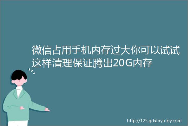 微信占用手机内存过大你可以试试这样清理保证腾出20G内存