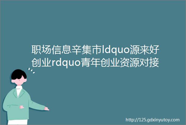 职场信息辛集市ldquo源来好创业rdquo青年创业资源对接服务季招聘会Ⅱ