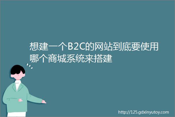 想建一个B2C的网站到底要使用哪个商城系统来搭建