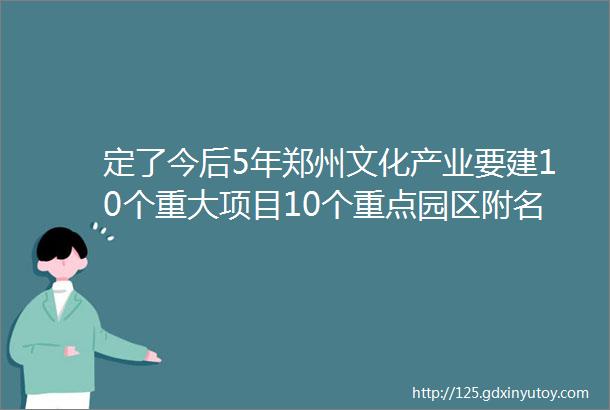 定了今后5年郑州文化产业要建10个重大项目10个重点园区附名单