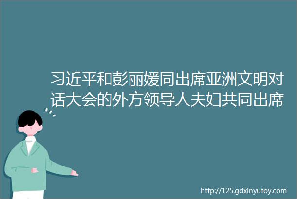 习近平和彭丽媛同出席亚洲文明对话大会的外方领导人夫妇共同出席亚洲文化嘉年华活动